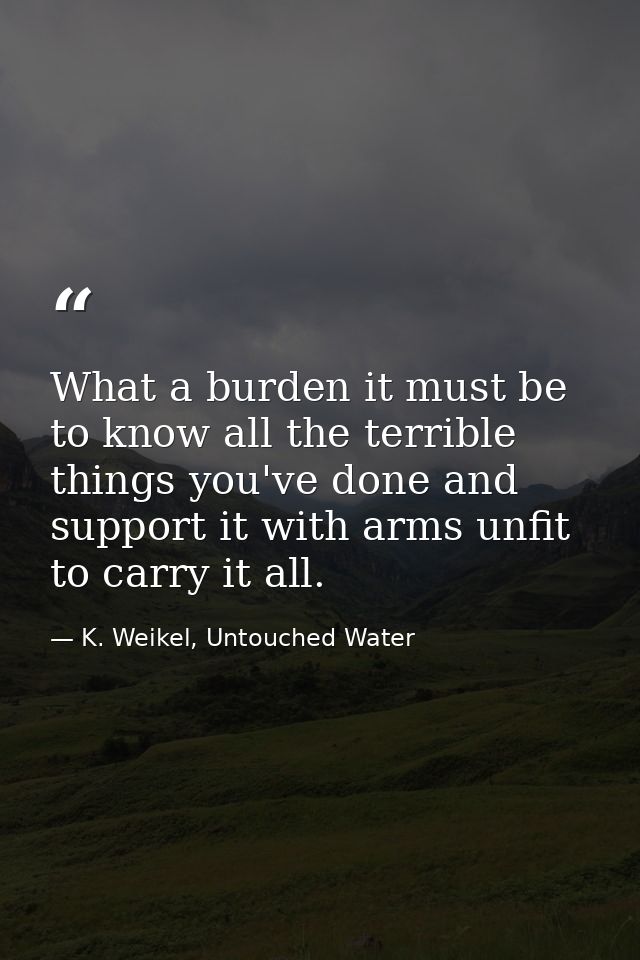What a burden it must be to know all the terrible things you've done and support it with arms unfit to carry it all. — K. Weikel, Untouched Water