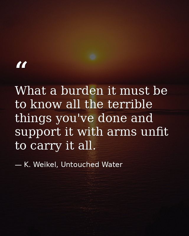 What a burden it must be to know all the terrible things you've done and support it with arms unfit to carry it all. — K. Weikel, Untouched Water