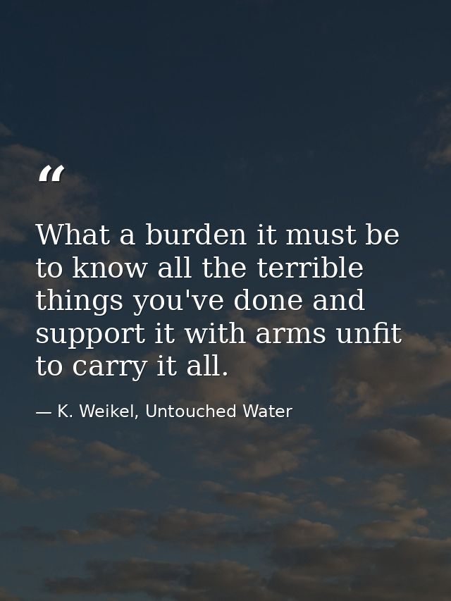 What a burden it must be to know all the terrible things you've done and support it with arms unfit to carry it all. — K. Weikel, Untouched Water