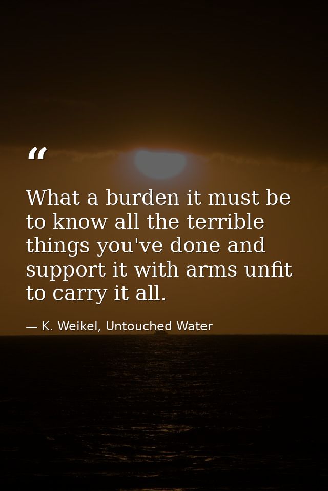 What a burden it must be to know all the terrible things you've done and support it with arms unfit to carry it all. — K. Weikel, Untouched Water