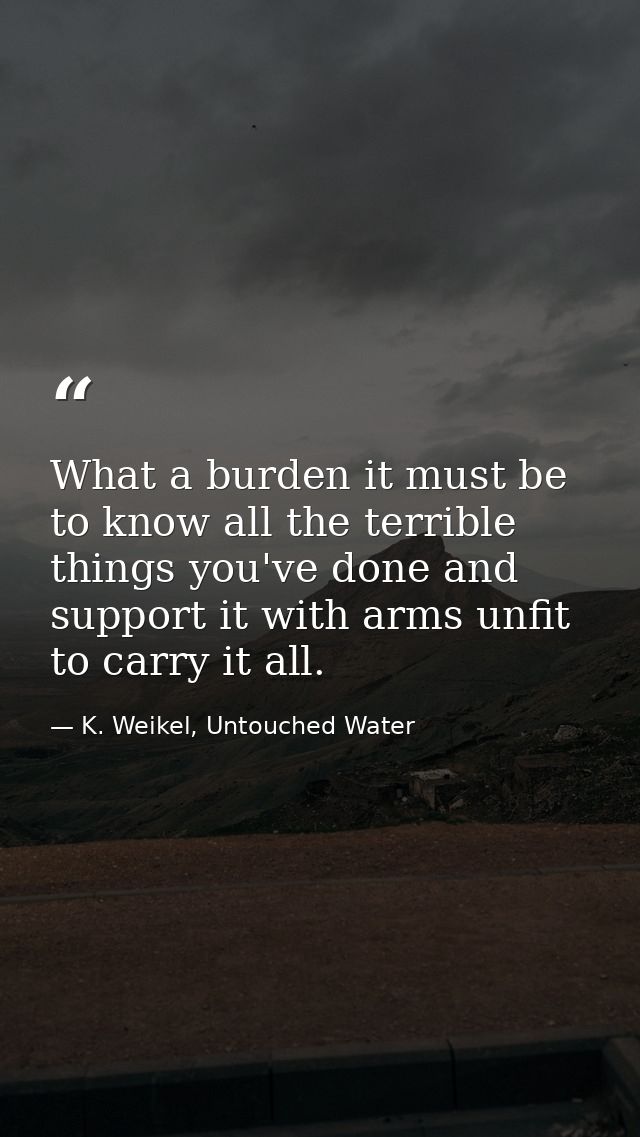 What a burden it must be to know all the terrible things you've done and support it with arms unfit to carry it all. — K. Weikel, Untouched Water
