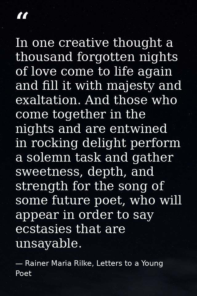 In one creative thought a thousand forgotten nights of love come to life again and fill it with majesty and exaltation.  — Rainer Maria Rilke, Letters to a Young Poet