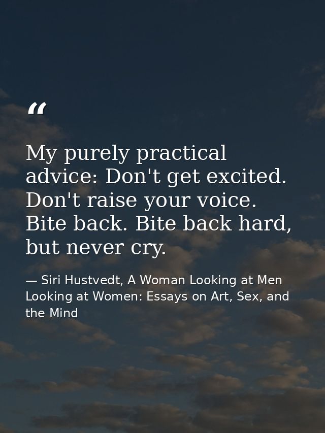 My purely practical advice: Don't get excited. Don't raise your voice. Bite back. Bite back hard, but never cry. — Siri Hustvedt, A Woman Looking at Men Looking at Women: Essays on Art, Sex, and the Mind