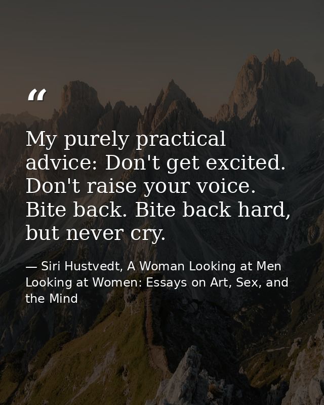 My purely practical advice: Don't get excited. Don't raise your voice. Bite back. Bite back hard, but never cry. — Siri Hustvedt, A Woman Looking at Men Looking at Women: Essays on Art, Sex, and the Mind