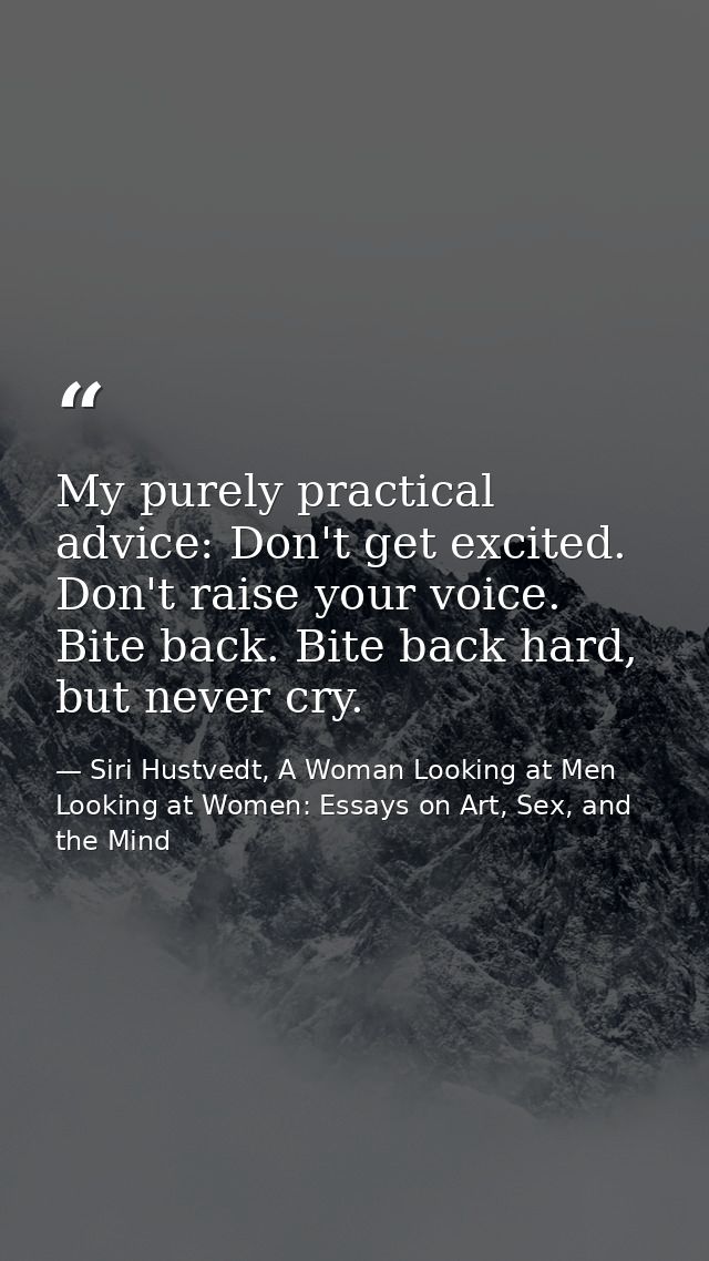 My purely practical advice: Don't get excited. Don't raise your voice. Bite back. Bite back hard, but never cry. — Siri Hustvedt, A Woman Looking at Men Looking at Women: Essays on Art, Sex, and the Mind
