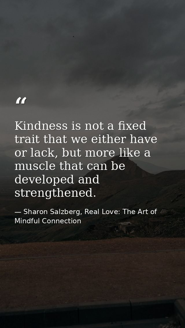 Kindness is not a fixed trait that we either have or lack, but more like a muscle that can be developed and strengthened — Sharon Salzberg, Real Love: The Art of Mindful Connection