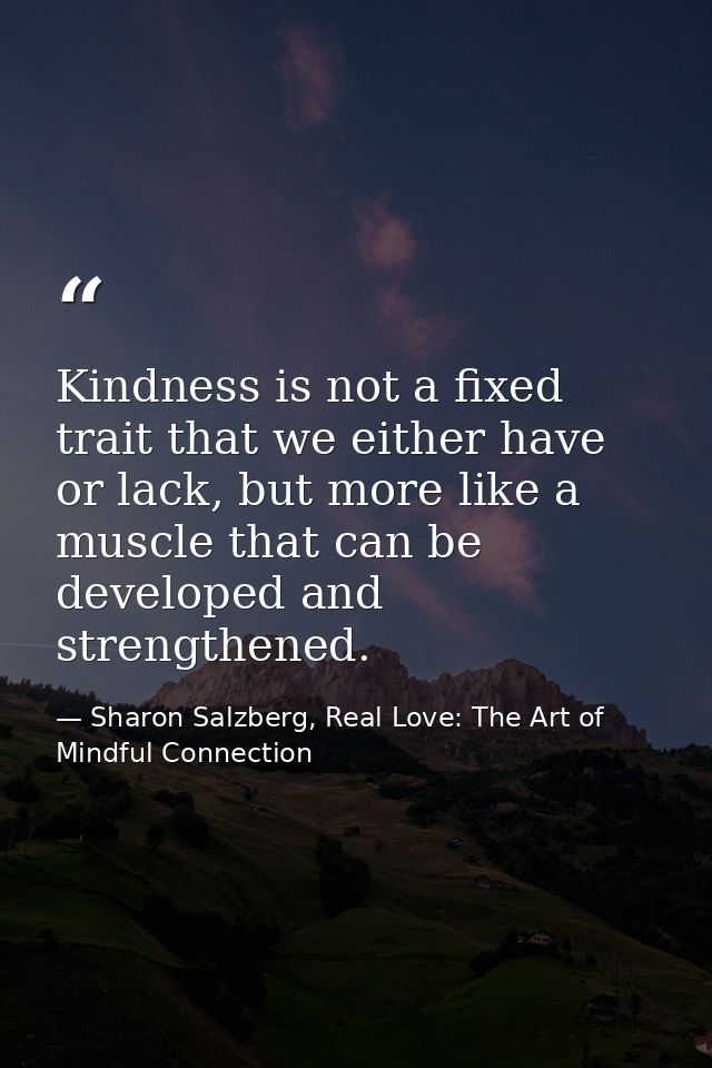 Kindness is not a fixed trait that we either have or lack, but more like a muscle that can be developed and strengthened — Sharon Salzberg, Real Love: The Art of Mindful Connection