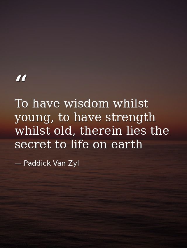 To have wisdom whilst young, to have strength whilst old, therein lies the secret to life on earth — Paddick Van Zyl
