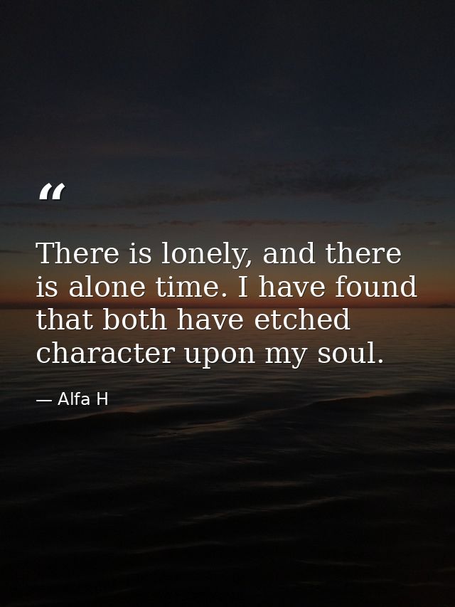 There is lonely, and there is alone time. I have found that both have etched character upon my soul. — Alfa H