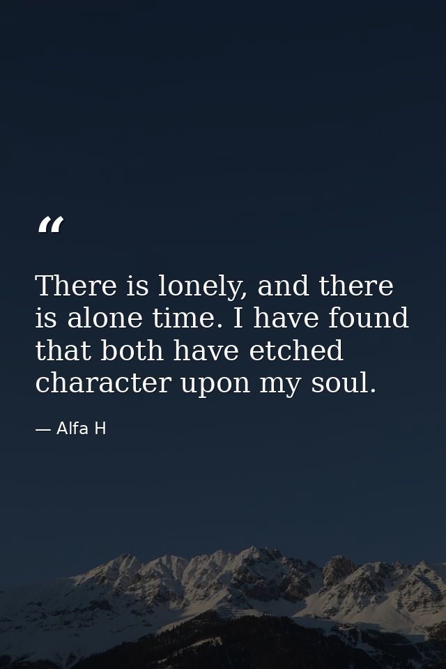 There is lonely, and there is alone time. I have found that both have etched character upon my soul. — Alfa H