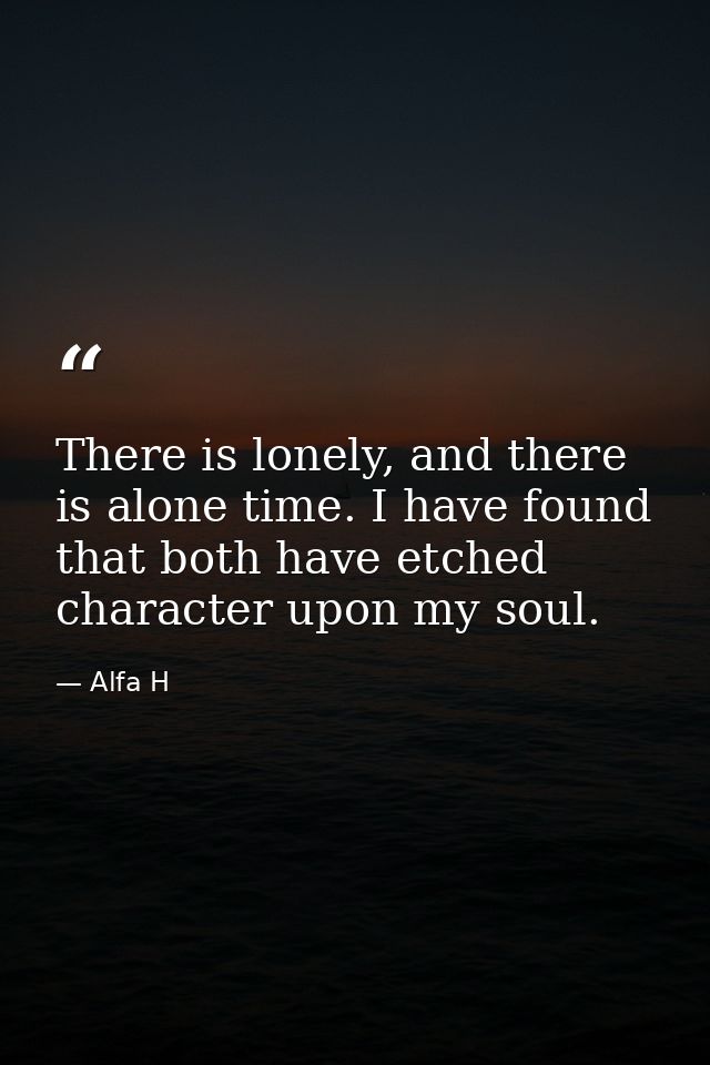 There is lonely, and there is alone time. I have found that both have etched character upon my soul. — Alfa H