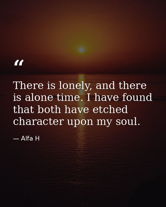 There is lonely, and there is alone time. I have found that both have etched character upon my soul. — Alfa H