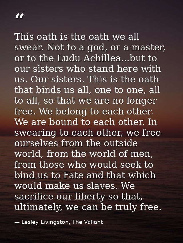 This oath is the oath we all swear. Not to a god, or a master, or to the Ludu Achillea...but to our sisters who stand he — Lesley Livingston, The Valiant