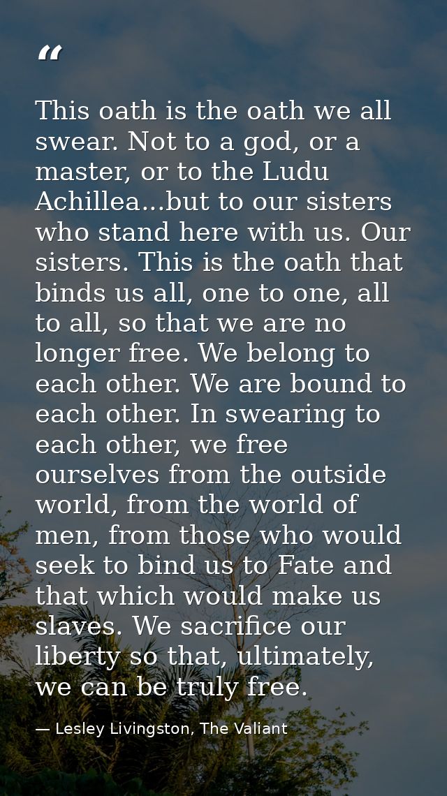 This oath is the oath we all swear. Not to a god, or a master, or to the Ludu Achillea...but to our sisters who stand he — Lesley Livingston, The Valiant
