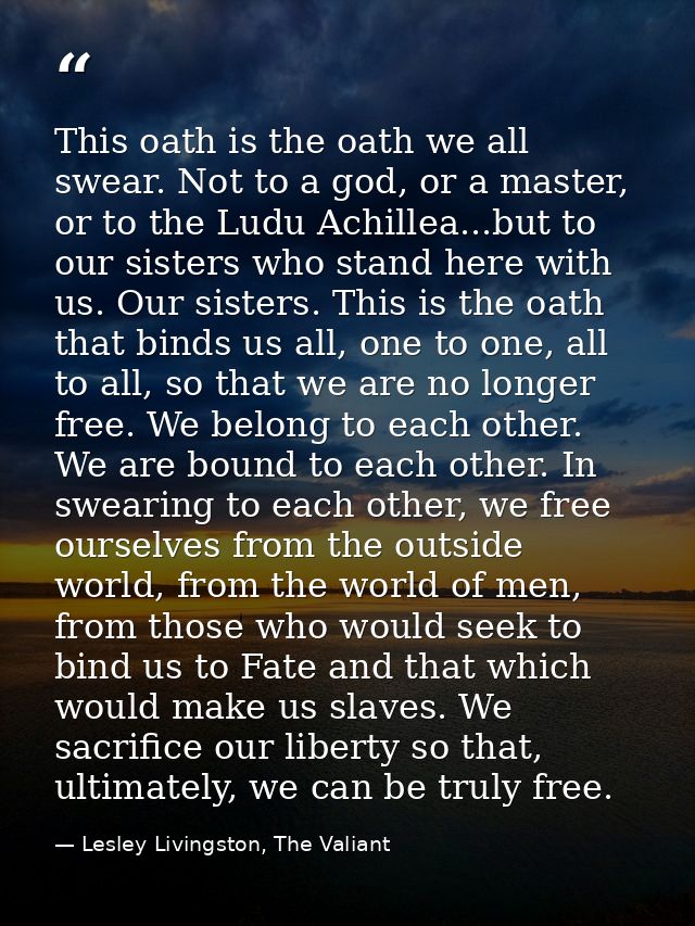 This oath is the oath we all swear. Not to a god, or a master, or to the Ludu Achillea...but to our sisters who stand he — Lesley Livingston, The Valiant