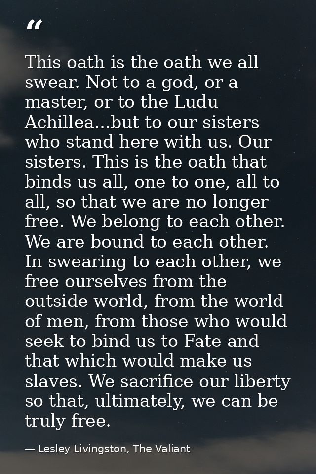 This oath is the oath we all swear. Not to a god, or a master, or to the Ludu Achillea...but to our sisters who stand he — Lesley Livingston, The Valiant