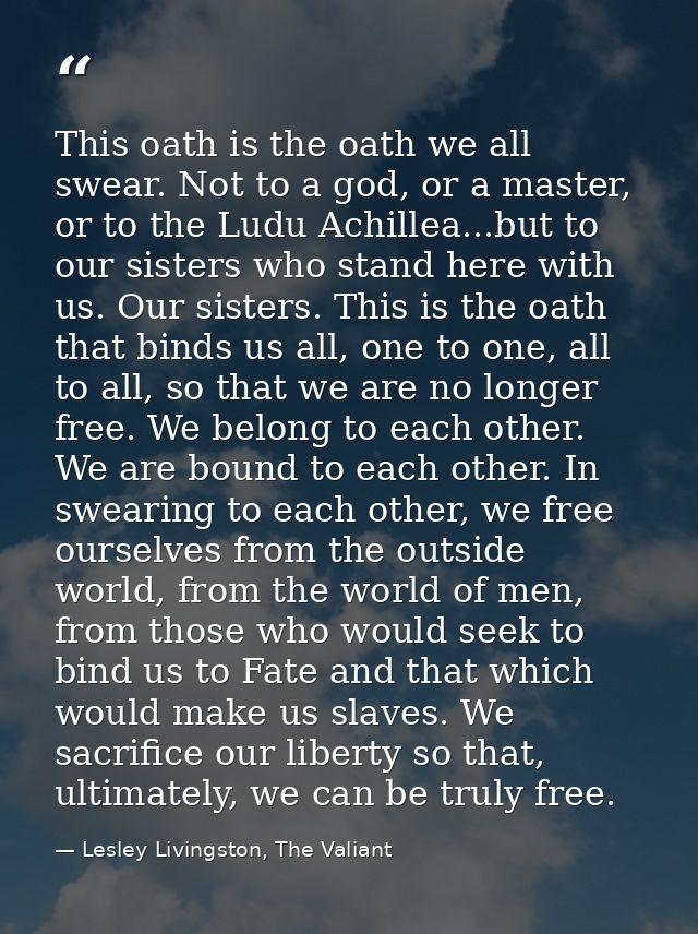 This oath is the oath we all swear. Not to a god, or a master, or to the Ludu Achillea...but to our sisters who stand he — Lesley Livingston, The Valiant