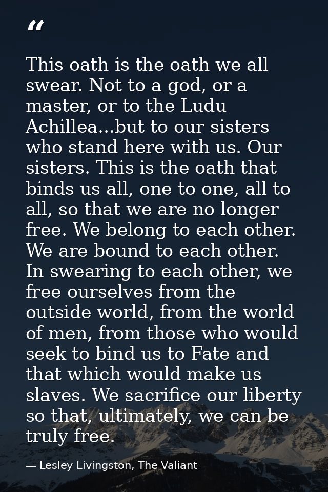 This oath is the oath we all swear. Not to a god, or a master, or to the Ludu Achillea...but to our sisters who stand he — Lesley Livingston, The Valiant