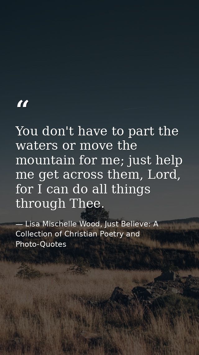 You don't have to part the waters or move the mountain for me; just help me get across them, Lord, for I can do all thin — Lisa Mischelle Wood, Just Believe: A Collection of Christian Poetry and Photo-Quotes