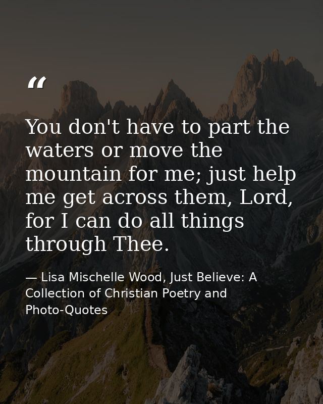 You don't have to part the waters or move the mountain for me; just help me get across them, Lord, for I can do all thin — Lisa Mischelle Wood, Just Believe: A Collection of Christian Poetry and Photo-Quotes