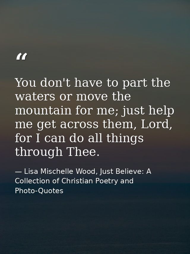 You don't have to part the waters or move the mountain for me; just help me get across them, Lord, for I can do all thin — Lisa Mischelle Wood, Just Believe: A Collection of Christian Poetry and Photo-Quotes