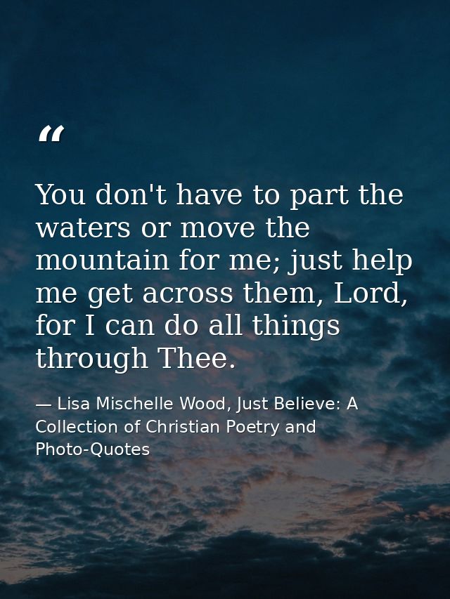 You don't have to part the waters or move the mountain for me; just help me get across them, Lord, for I can do all thin — Lisa Mischelle Wood, Just Believe: A Collection of Christian Poetry and Photo-Quotes