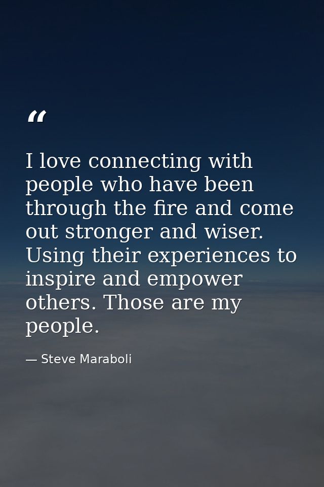 I love connecting with people who have been through the fire and come out stronger and wiser. Using their experiences to — Steve Maraboli