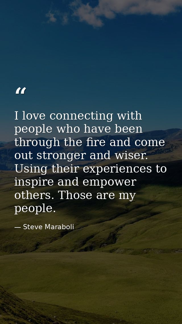 I love connecting with people who have been through the fire and come out stronger and wiser. Using their experiences to — Steve Maraboli