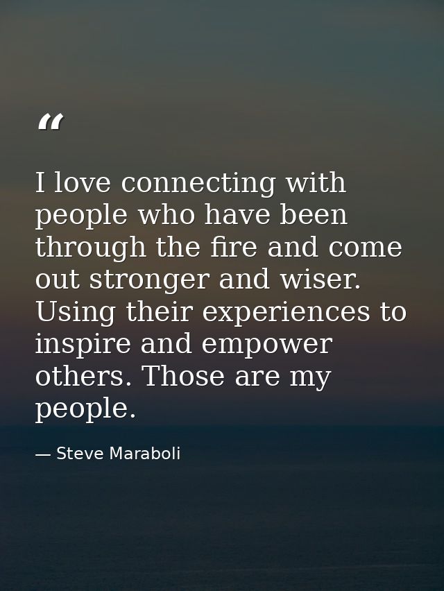 I love connecting with people who have been through the fire and come out stronger and wiser. Using their experiences to — Steve Maraboli