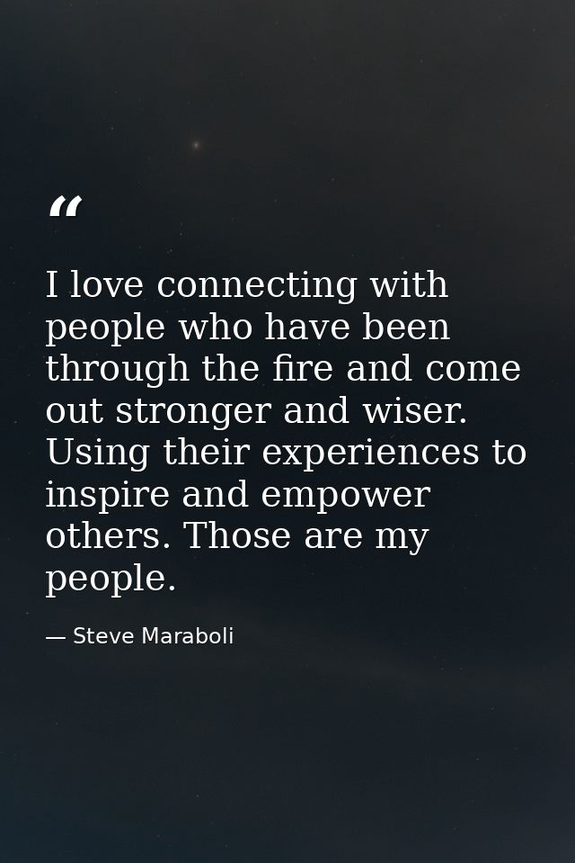 I love connecting with people who have been through the fire and come out stronger and wiser. Using their experiences to — Steve Maraboli
