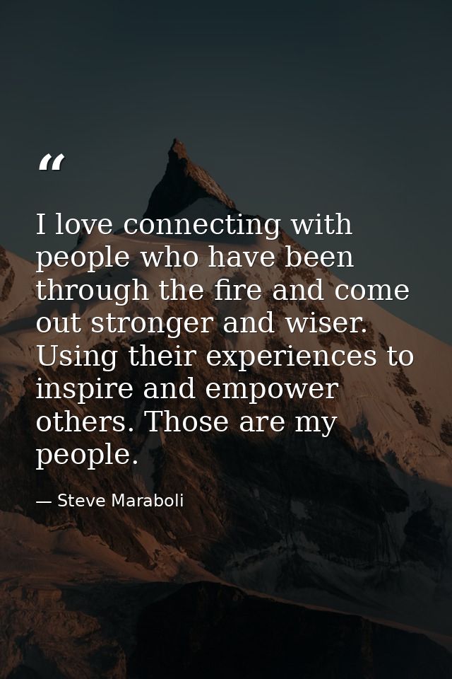 I love connecting with people who have been through the fire and come out stronger and wiser. Using their experiences to — Steve Maraboli