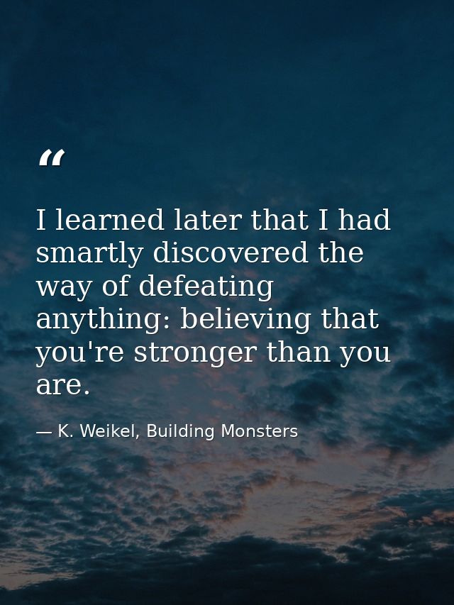 I learned later that I had smartly discovered the way of defeating anything: believing that you're stronger than you are — K. Weikel, Building Monsters