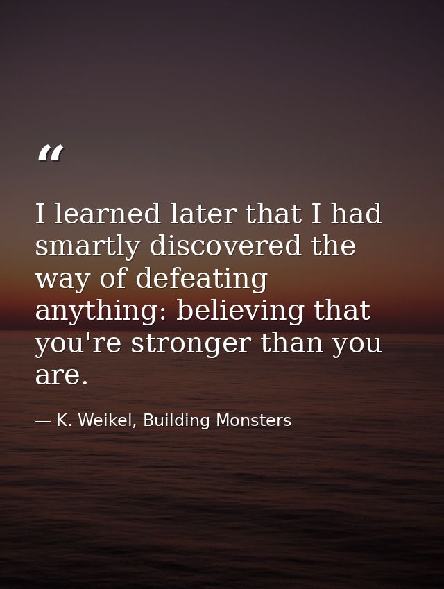 I learned later that I had smartly discovered the way of defeating anything: believing that you're stronger than you are — K. Weikel, Building Monsters