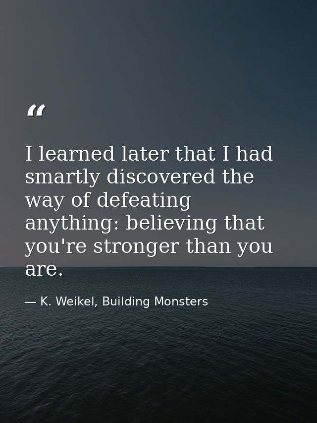 I learned later that I had smartly discovered the way of defeating anything: believing that you're stronger than you are — K. Weikel, Building Monsters