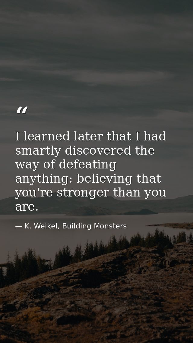 I learned later that I had smartly discovered the way of defeating anything: believing that you're stronger than you are — K. Weikel, Building Monsters