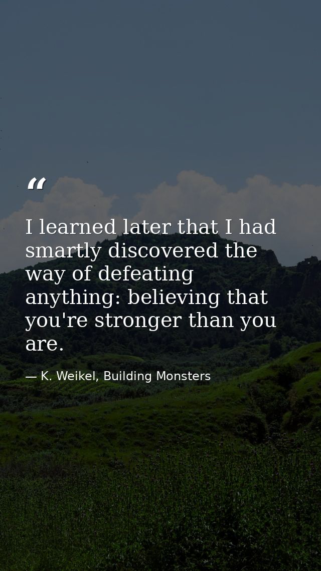 I learned later that I had smartly discovered the way of defeating anything: believing that you're stronger than you are — K. Weikel, Building Monsters