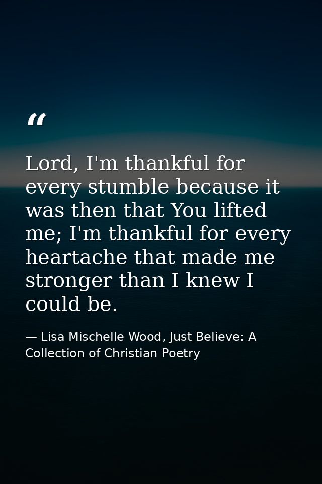 Lord, I'm thankful for every stumble because it was then that You lifted me; I'm thankful for every heartache that made  — Lisa Mischelle Wood, Just Believe: A Collection of Christian Poetry