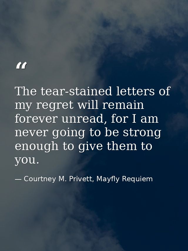 The tear-stained letters of my regret will remain forever unread, for I am never going to be strong enough to give them  — Courtney M. Privett, Mayfly Requiem