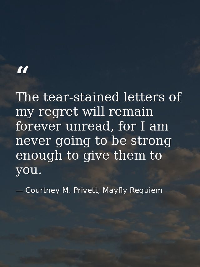 The tear-stained letters of my regret will remain forever unread, for I am never going to be strong enough to give them  — Courtney M. Privett, Mayfly Requiem