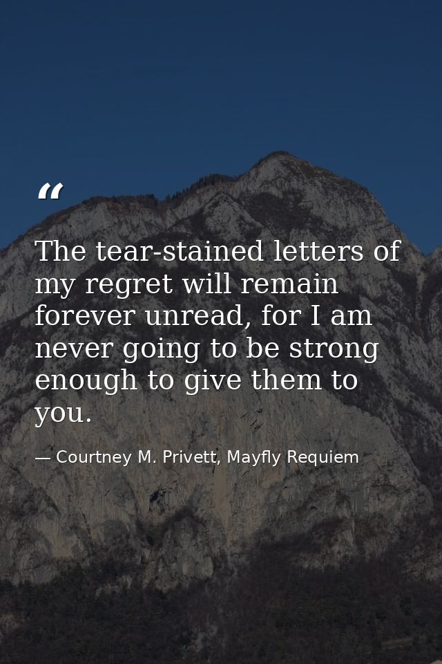 The tear-stained letters of my regret will remain forever unread, for I am never going to be strong enough to give them  — Courtney M. Privett, Mayfly Requiem