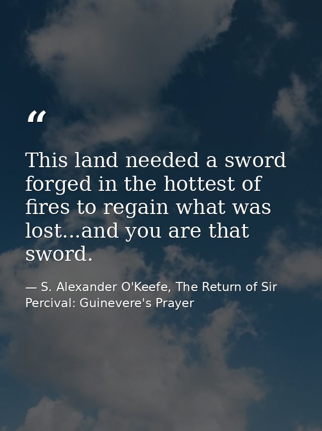 This land needed a sword forged in the hottest of fires to regain what was lost...and you are that sword. — S. Alexander O'Keefe, The Return of Sir Percival: Guinevere's Prayer