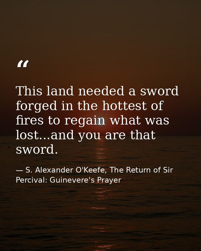 This land needed a sword forged in the hottest of fires to regain what was lost...and you are that sword. — S. Alexander O'Keefe, The Return of Sir Percival: Guinevere's Prayer