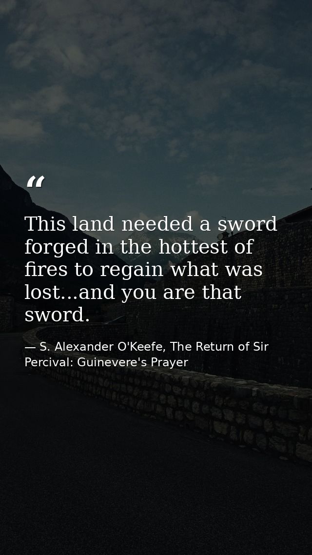 This land needed a sword forged in the hottest of fires to regain what was lost...and you are that sword. — S. Alexander O'Keefe, The Return of Sir Percival: Guinevere's Prayer