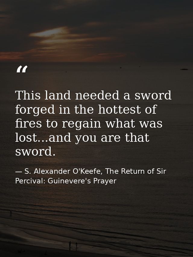 This land needed a sword forged in the hottest of fires to regain what was lost...and you are that sword. — S. Alexander O'Keefe, The Return of Sir Percival: Guinevere's Prayer