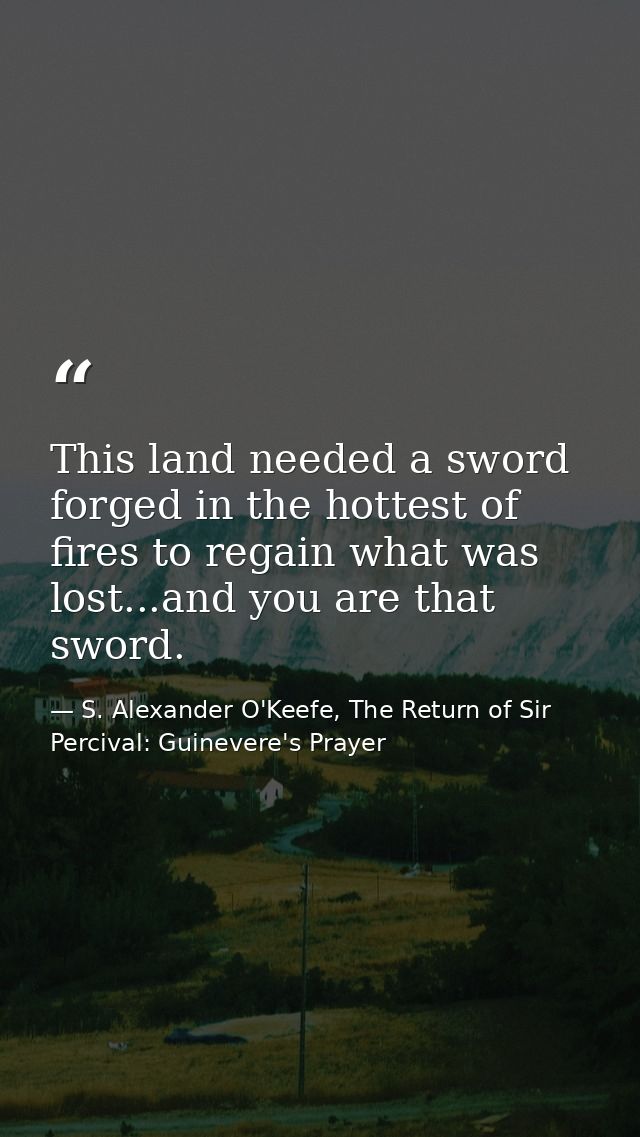 This land needed a sword forged in the hottest of fires to regain what was lost...and you are that sword. — S. Alexander O'Keefe, The Return of Sir Percival: Guinevere's Prayer