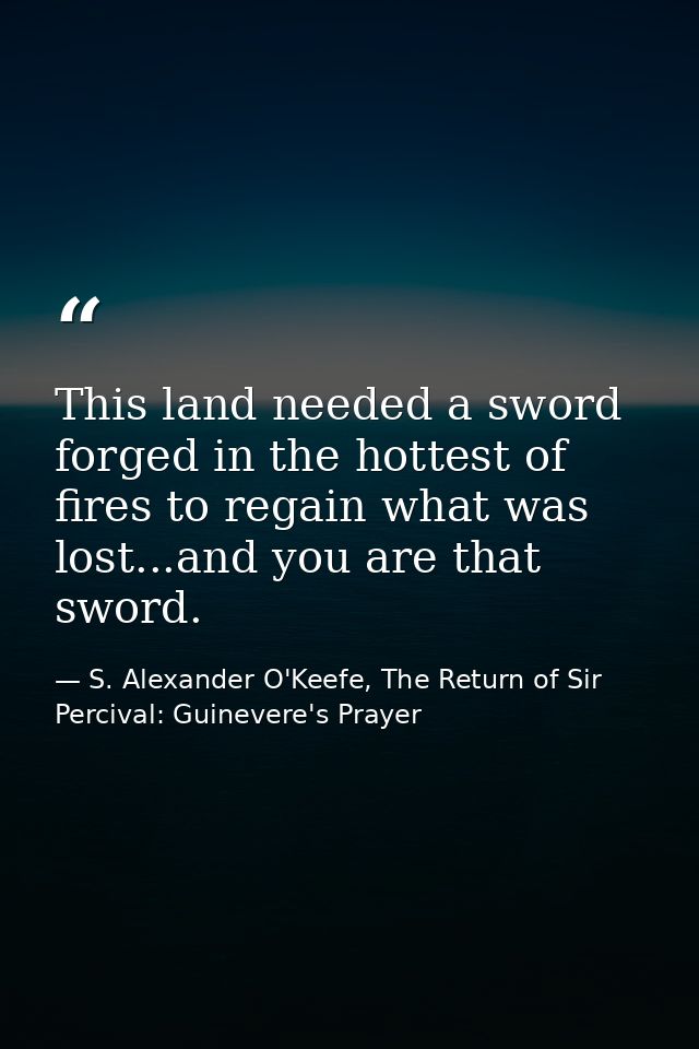 This land needed a sword forged in the hottest of fires to regain what was lost...and you are that sword. — S. Alexander O'Keefe, The Return of Sir Percival: Guinevere's Prayer