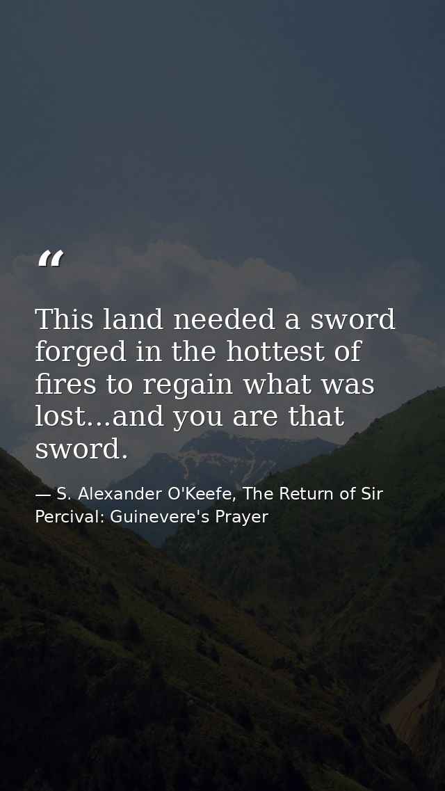 This land needed a sword forged in the hottest of fires to regain what was lost...and you are that sword. — S. Alexander O'Keefe, The Return of Sir Percival: Guinevere's Prayer