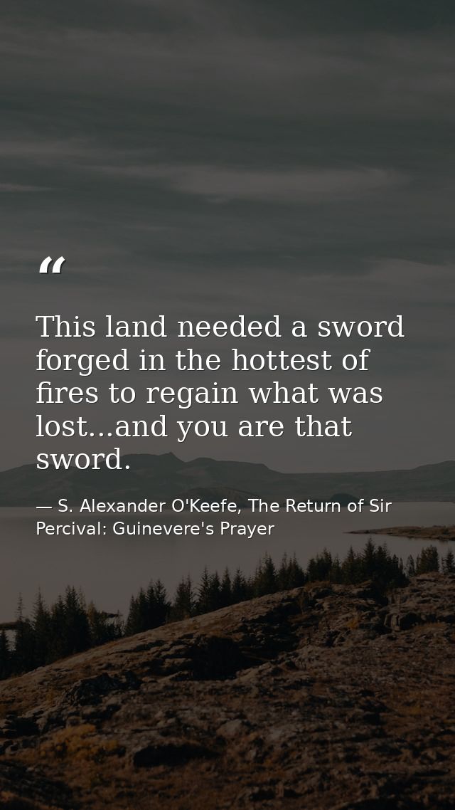 This land needed a sword forged in the hottest of fires to regain what was lost...and you are that sword. — S. Alexander O'Keefe, The Return of Sir Percival: Guinevere's Prayer