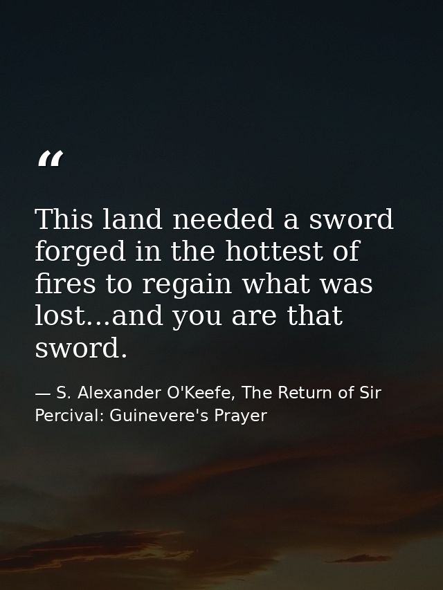 This land needed a sword forged in the hottest of fires to regain what was lost...and you are that sword. — S. Alexander O'Keefe, The Return of Sir Percival: Guinevere's Prayer