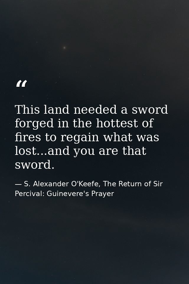 This land needed a sword forged in the hottest of fires to regain what was lost...and you are that sword. — S. Alexander O'Keefe, The Return of Sir Percival: Guinevere's Prayer